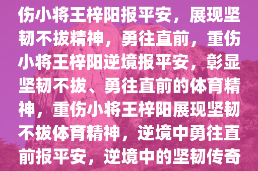 重伤的21岁小将王梓阳发文报平安，坚韧不拔，勇往直前，重伤小将王梓阳报平安，展现坚韧不拔精神，勇往直前，重伤小将王梓阳逆境报平安，彰显坚韧不拔、勇往直前的体育精神，重伤小将王梓阳展现坚韧不拔体育精神，逆境中勇往直前报平安，逆境中的坚韧传奇，重伤小将王梓阳勇往直前报平安
