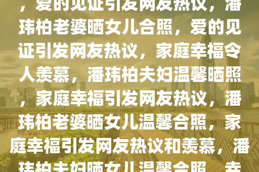 潘玮柏老婆晒与女儿温馨合照，爱的见证引发网友热议，潘玮柏老婆晒女儿合照，爱的见证引发网友热议，家庭幸福令人羡慕，潘玮柏夫妇温馨晒照，家庭幸福引发网友热议，潘玮柏老婆晒女儿温馨合照，家庭幸福引发网友热议和羡慕，潘玮柏夫妇晒女儿温馨合照，幸福家庭引发网友热议与羡慕