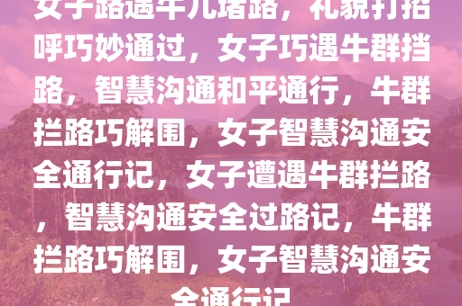 女子路遇牛儿堵路，礼貌打招呼巧妙通过，女子巧遇牛群挡路，智慧沟通和平通行，牛群拦路巧解围，女子智慧沟通安全通行记，女子遭遇牛群拦路，智慧沟通安全过路记，牛群拦路巧解围，女子智慧沟通安全通行记