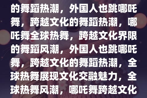 外国人也跳哪吒舞，跨越文化的舞蹈热潮，外国人也跳哪吒舞，跨越文化的舞蹈热潮，哪吒舞全球热舞，跨越文化界限的舞蹈风潮，外国人也跳哪吒舞，跨越文化的舞蹈热潮，全球热舞展现文化交融魅力，全球热舞风潮，哪吒舞跨越文化界限，外国人共舞共赏