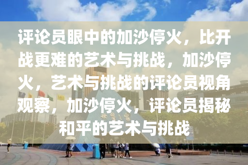 评论员眼中的加沙停火，比开战更难的艺术与挑战，加沙停火，艺术与挑战的评论员视角观察，加沙停火，评论员揭秘和平的艺术与挑战