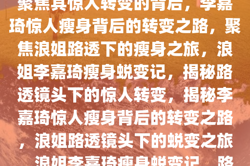 李嘉琦浪姐路透瘦了好多——聚焦其惊人转变的背后，李嘉琦惊人瘦身背后的转变之路，聚焦浪姐路透下的瘦身之旅，浪姐李嘉琦瘦身蜕变记，揭秘路透镜头下的惊人转变，揭秘李嘉琦惊人瘦身背后的转变之路，浪姐路透镜头下的蜕变之旅，浪姐李嘉琦瘦身蜕变记，路透镜头下的惊人转变揭秘