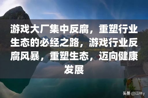 游戏大厂集中反腐，重塑行业生态的必经之路，游戏行业反腐风暴，重塑生态，迈向健康发展