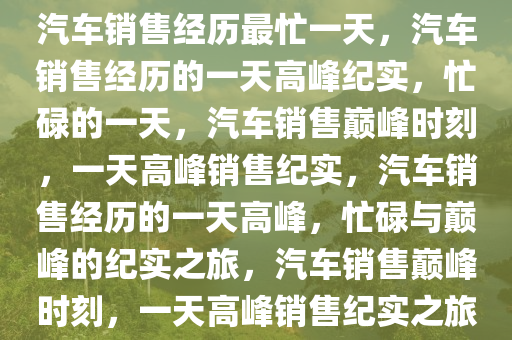 汽车销售经历最忙一天，汽车销售经历的一天高峰纪实，忙碌的一天，汽车销售巅峰时刻，一天高峰销售纪实，汽车销售经历的一天高峰，忙碌与巅峰的纪实之旅，汽车销售巅峰时刻，一天高峰销售纪实之旅