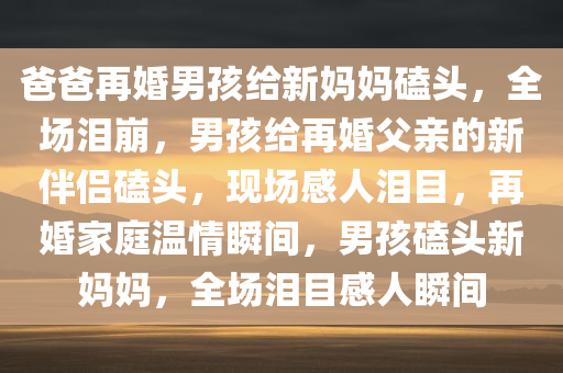 爸爸再婚男孩给新妈妈磕头，全场泪崩，男孩给再婚父亲的新伴侣磕头，现场感人泪目，再婚家庭温情瞬间，男孩磕头新妈妈，全场泪目感人瞬间