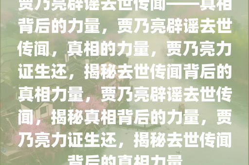 贾乃亮辟谣去世传闻——真相背后的力量，贾乃亮辟谣去世传闻，真相的力量，贾乃亮力证生还，揭秘去世传闻背后的真相力量，贾乃亮辟谣去世传闻，揭秘真相背后的力量，贾乃亮力证生还，揭秘去世传闻背后的真相力量