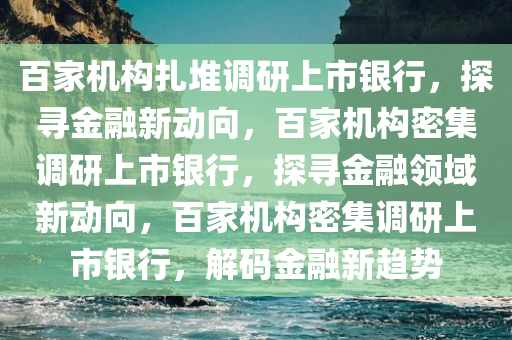 百家机构扎堆调研上市银行，探寻金融新动向，百家机构密集调研上市银行，探寻金融领域新动向，百家机构密集调研上市银行，解码金融新趋势