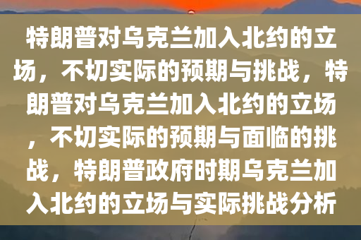 特朗普对乌克兰加入北约的立场，不切实际的预期与挑战，特朗普对乌克兰加入北约的立场，不切实际的预期与面临的挑战，特朗普政府时期乌克兰加入北约的立场与实际挑战分析