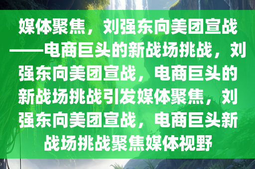 媒体聚焦，刘强东向美团宣战——电商巨头的新战场挑战，刘强东向美团宣战，电商巨头的新战场挑战引发媒体聚焦，刘强东向美团宣战，电商巨头新战场挑战聚焦媒体视野