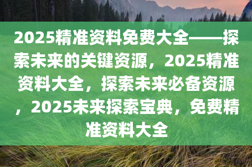 2025精准资料免费大全——探索未来的关键资源，2025精准资料大全，探索未来必备资源，2025未来探索宝典，免费精准资料大全