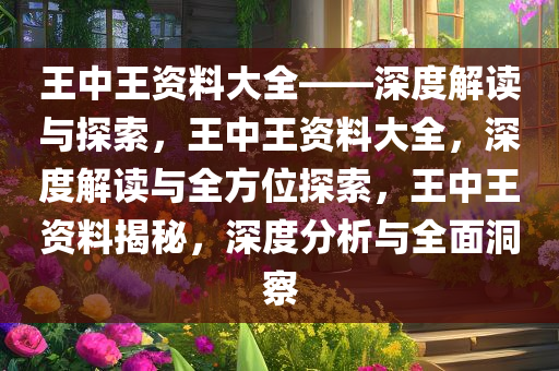 王中王资料大全——深度解读与探索，王中王资料大全，深度解读与全方位探索，王中王资料揭秘，深度分析与全面洞察