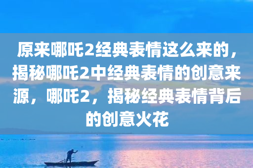 原来哪吒2经典表情这么来的，揭秘哪吒2中经典表情的创意来源，哪吒2，揭秘经典表情背后的创意火花