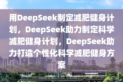 用DeepSeek制定减肥健身计划，DeepSeek助力制定科学减肥健身计划，DeepSeek助力打造个性化科学减肥健身方案