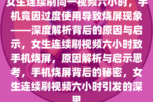 女生连续刷同一视频六小时，手机竟因过度使用导致烧屏现象——深度解析背后的原因与启示，女生连续刷视频六小时致手机烧屏，原因解析与启示思考，手机烧屏背后的秘密，女生连续刷视频六小时引发的深思