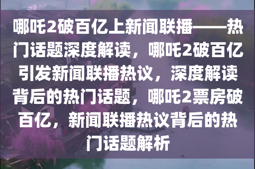 哪吒2破百亿上新闻联播——热门话题深度解读，哪吒2破百亿引发新闻联播热议，深度解读背后的热门话题，哪吒2票房破百亿，新闻联播热议背后的热门话题解析