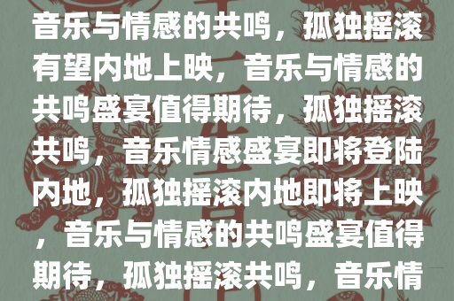 孤独摇滚有望内地上映，期待音乐与情感的共鸣，孤独摇滚有望内地上映，音乐与情感的共鸣盛宴值得期待，孤独摇滚共鸣，音乐情感盛宴即将登陆内地，孤独摇滚内地即将上映，音乐与情感的共鸣盛宴值得期待，孤独摇滚共鸣，音乐情感盛宴即将登陆内地