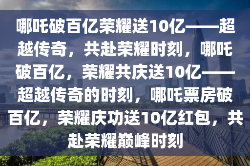 哪吒破百亿荣耀送10亿——超越传奇，共赴荣耀时刻，哪吒破百亿，荣耀共庆送10亿——超越传奇的时刻，哪吒票房破百亿，荣耀庆功送10亿红包，共赴荣耀巅峰时刻