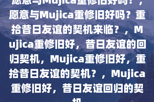 愿意与Mujica重修旧好吗？，愿意与Mujica重修旧好吗？重拾昔日友谊的契机来临？，Mujica重修旧好，昔日友谊的回归契机，Mujica重修旧好，重拾昔日友谊的契机？，Mujica重修旧好，昔日友谊回归的契机