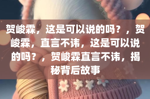 贺峻霖，这是可以说的吗？，贺峻霖，直言不讳，这是可以说的吗？，贺峻霖直言不讳，揭秘背后故事