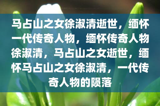 马占山之女徐淑清逝世，缅怀一代传奇人物，缅怀传奇人物徐淑清，马占山之女逝世，缅怀马占山之女徐淑清，一代传奇人物的陨落