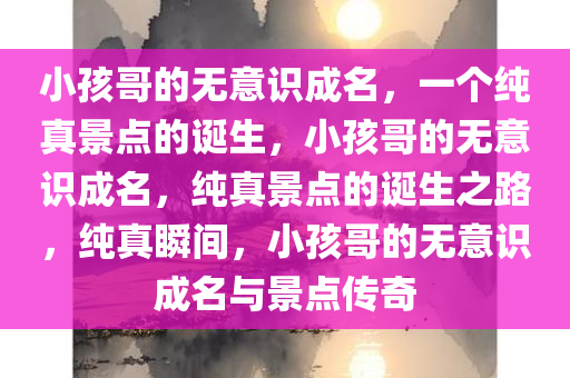 小孩哥的无意识成名，一个纯真景点的诞生，小孩哥的无意识成名，纯真景点的诞生之路，纯真瞬间，小孩哥的无意识成名与景点传奇