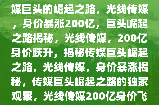 光线传媒，身价暴涨200亿，传媒巨头的崛起之路，光线传媒，身价暴涨200亿，巨头崛起之路揭秘，光线传媒，200亿身价跃升，揭秘传媒巨头崛起之路，光线传媒，身价暴涨揭秘，传媒巨头崛起之路的独家观察，光线传媒200亿身价飞跃，揭秘传媒巨头崛起之路