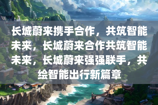 长城蔚来携手合作，共筑智能未来，长城蔚来合作共筑智能未来，长城蔚来强强联手，共绘智能出行新篇章
