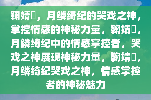 鞠婧祎，月鳞绮纪的哭戏之神，掌控情感的神秘力量，鞠婧祎，月鳞绮纪中的情感掌控者，哭戏之神展现神秘力量，鞠婧祎，月鳞绮纪哭戏之神，情感掌控者的神秘魅力
