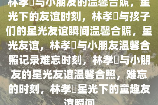 林孝埆与小朋友的温馨合照，星光下的友谊时刻，林孝埆与孩子们的星光友谊瞬间温馨合照，星光友谊，林孝埆与小朋友温馨合照记录难忘时刻，林孝埆与小朋友的星光友谊温馨合照，难忘的时刻，林孝埆星光下的童趣友谊瞬间