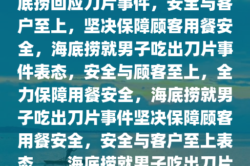 海底捞回应男子疑吃出刀片事件，安全至上，顾客至上，海底捞回应刀片事件，安全与客户至上，坚决保障顾客用餐安全，海底捞就男子吃出刀片事件表态，安全与顾客至上，全力保障用餐安全，海底捞就男子吃出刀片事件坚决保障顾客用餐安全，安全与客户至上表态。，海底捞就男子吃出刀片事件表态，安全与顾客至上，全力保障用餐安全