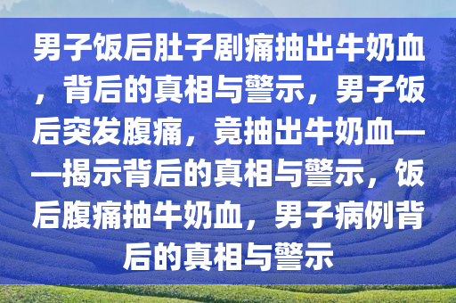 男子饭后肚子剧痛抽出牛奶血，背后的真相与警示，男子饭后突发腹痛，竟抽出牛奶血——揭示背后的真相与警示，饭后腹痛抽牛奶血，男子病例背后的真相与警示
