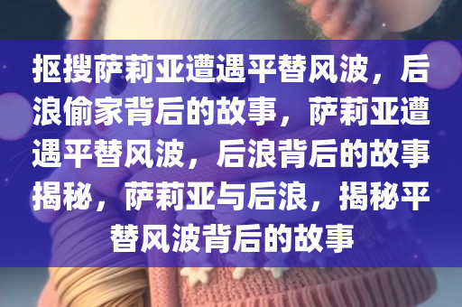 抠搜萨莉亚遭遇平替风波，后浪偷家背后的故事，萨莉亚遭遇平替风波，后浪背后的故事揭秘，萨莉亚与后浪，揭秘平替风波背后的故事