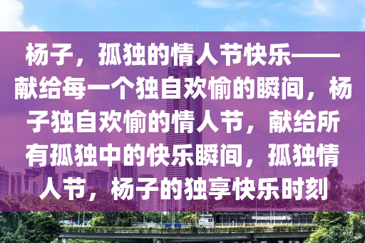 杨子，孤独的情人节快乐——献给每一个独自欢愉的瞬间，杨子独自欢愉的情人节，献给所有孤独中的快乐瞬间，孤独情人节，杨子的独享快乐时刻