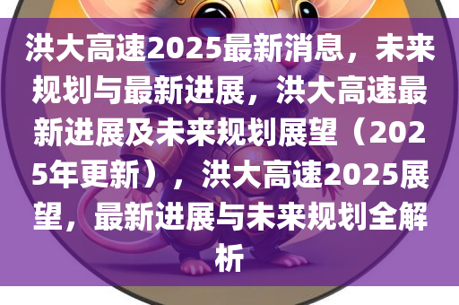 洪大高速2025最新消息，未来规划与最新进展，洪大高速最新进展及未来规划展望（2025年更新），洪大高速2025展望，最新进展与未来规划全解析