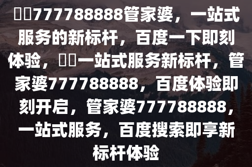 ??777788888管家婆，一站式服务的新标杆，百度一下即刻体验，??一站式服务新标杆，管家婆777788888，百度体验即刻开启，管家婆777788888，一站式服务，百度搜索即享新标杆体验