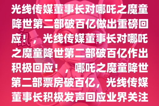 光线传媒董事长对哪吒之魔童降世第二部破百亿做出重磅回应！，光线传媒董事长对哪吒之魔童降世第二部破百亿作出积极回应！，哪吒之魔童降世第二部票房破百亿，光线传媒董事长积极发声回应业界关注