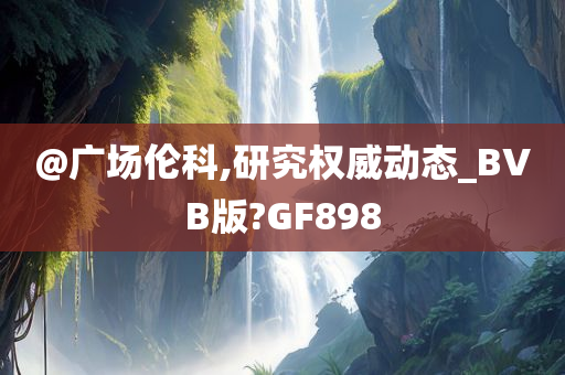 @广场伦科,研究权威动态_BVB版?GF898