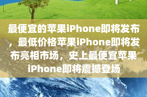 最便宜的苹果iPhone即将发布，最低价格苹果iPhone即将发布亮相市场，史上最便宜苹果iPhone即将震撼登场