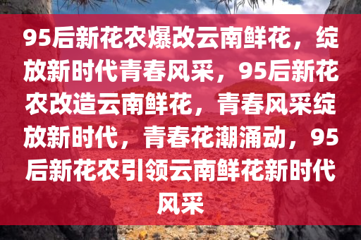 95后新花农爆改云南鲜花，绽放新时代青春风采，95后新花农改造云南鲜花，青春风采绽放新时代，青春花潮涌动，95后新花农引领云南鲜花新时代风采
