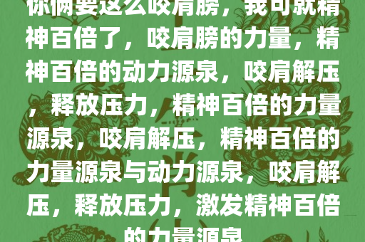 你俩要这么咬肩膀，我可就精神百倍了，咬肩膀的力量，精神百倍的动力源泉，咬肩解压，释放压力，精神百倍的力量源泉，咬肩解压，精神百倍的力量源泉与动力源泉，咬肩解压，释放压力，激发精神百倍的力量源泉