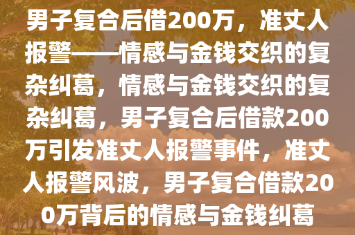 男子复合后借200万，准丈人报警——情感与金钱交织的复杂纠葛，情感与金钱交织的复杂纠葛，男子复合后借款200万引发准丈人报警事件，准丈人报警风波，男子复合借款200万背后的情感与金钱纠葛