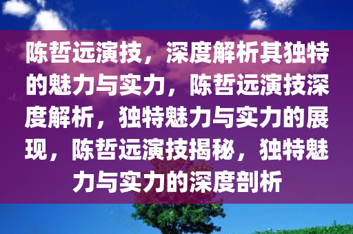 陈哲远演技，深度解析其独特的魅力与实力，陈哲远演技深度解析，独特魅力与实力的展现，陈哲远演技揭秘，独特魅力与实力的深度剖析