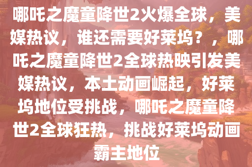 哪吒之魔童降世2火爆全球，美媒热议，谁还需要好莱坞？，哪吒之魔童降世2全球热映引发美媒热议，本土动画崛起，好莱坞地位受挑战，哪吒之魔童降世2全球狂热，挑战好莱坞动画霸主地位