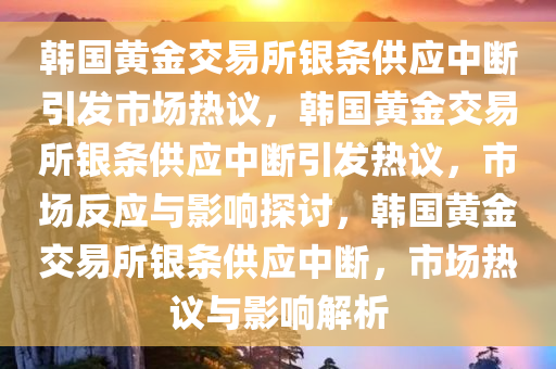 韩国黄金交易所银条供应中断引发市场热议，韩国黄金交易所银条供应中断引发热议，市场反应与影响探讨，韩国黄金交易所银条供应中断，市场热议与影响解析