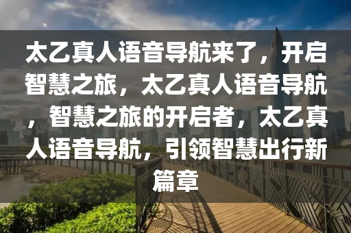 太乙真人语音导航来了，开启智慧之旅，太乙真人语音导航，智慧之旅的开启者，太乙真人语音导航，引领智慧出行新篇章