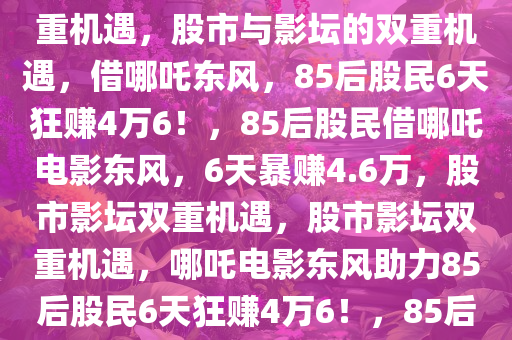 85后股民借哪吒2电影东风，6天狂赚4万6，股市与影坛的双重机遇，股市与影坛的双重机遇，借哪吒东风，85后股民6天狂赚4万6！，85后股民借哪吒电影东风，6天暴赚4.6万，股市影坛双重机遇，股市影坛双重机遇，哪吒电影东风助力85后股民6天狂赚4万6！，85后股民借哪吒电影东风，6天斩获4.6万暴利，股市影坛双重机遇