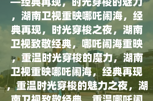湖南卫视惊喜重映哪吒闹海——经典再现，时光穿梭的魅力，湖南卫视重映哪吒闹海，经典再现，时光穿梭之夜，湖南卫视致敬经典，哪吒闹海重映，重温时光穿梭的魔力，湖南卫视重映哪吒闹海，经典再现，重温时光穿梭的魅力之夜，湖南卫视致敬经典，重温哪吒闹海时光穿梭之夜