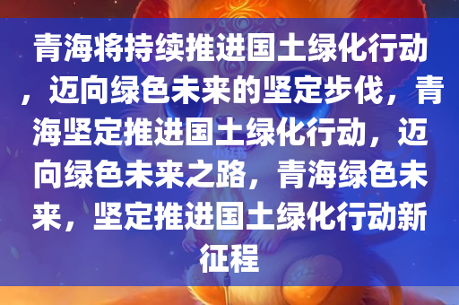 青海将持续推进国土绿化行动，迈向绿色未来的坚定步伐，青海坚定推进国土绿化行动，迈向绿色未来之路，青海绿色未来，坚定推进国土绿化行动新征程
