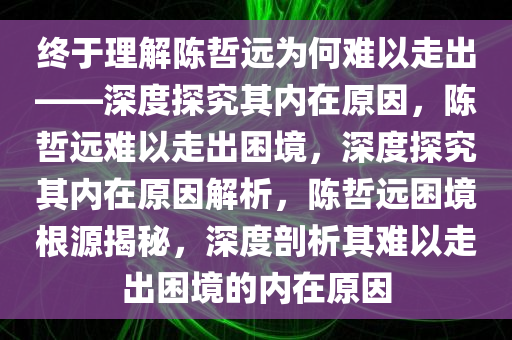 终于理解陈哲远为何难以走出——深度探究其内在原因，陈哲远难以走出困境，深度探究其内在原因解析，陈哲远困境根源揭秘，深度剖析其难以走出困境的内在原因
