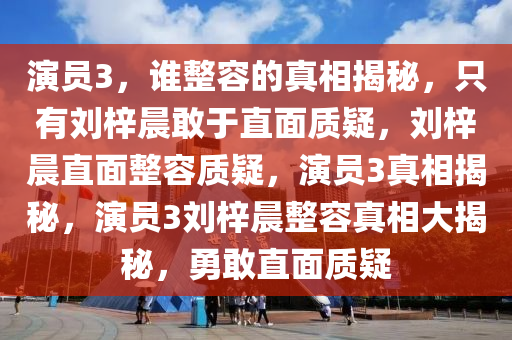 演员3，谁整容的真相揭秘，只有刘梓晨敢于直面质疑，刘梓晨直面整容质疑，演员3真相揭秘，演员3刘梓晨整容真相大揭秘，勇敢直面质疑